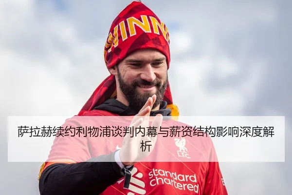 萨拉赫续约利物浦谈判内幕与薪资结构影响深度解析