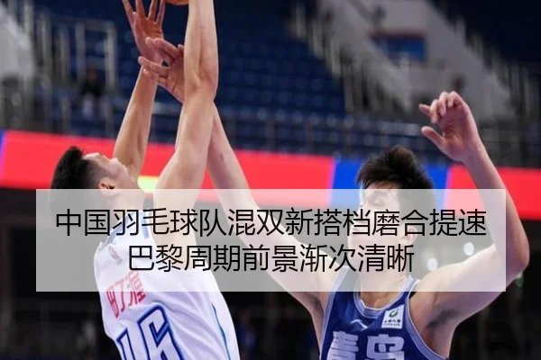 中国羽毛球队混双新搭档磨合提速 巴黎周期前景渐次清晰