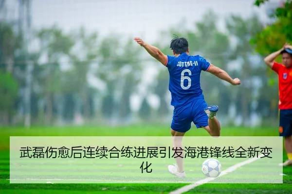 武磊伤愈后连续合练进展引发海港锋线全新变化