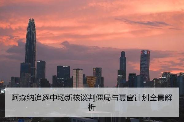 阿森纳追逐中场新核谈判僵局与夏窗计划全景解析