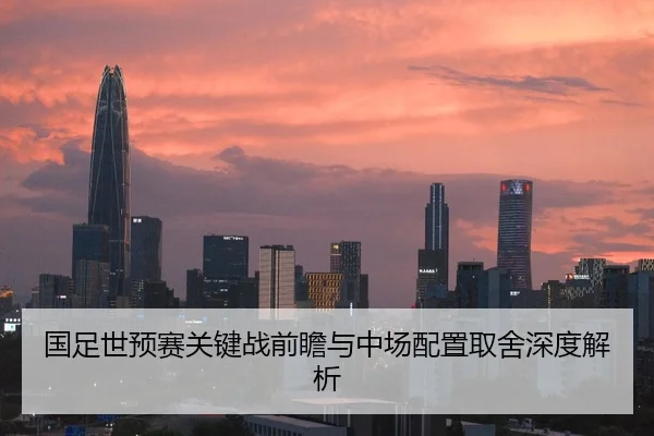 国足世预赛关键战前瞻与中场配置取舍深度解析
