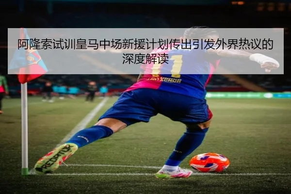 阿隆索试训皇马中场新援计划传出引发外界热议的深度解读